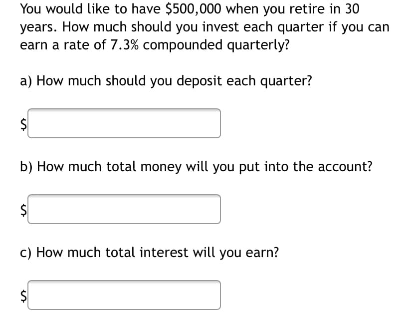 You would like to have $500,000 when you retire in 30
years. How much should you invest each quarter if you can
earn a rate of 7.3% compounded quarterly?
a) How much should you deposit each quarter?
b) How much total money will you put into the account?
c) How much total interest will you earn?
$
%24
%24
