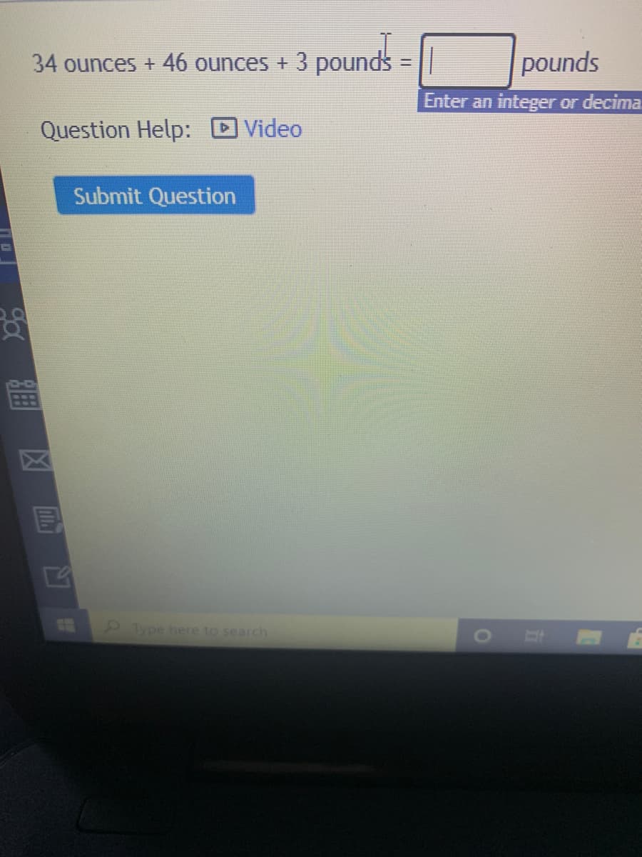 34 ounces + 46 ounces + 3 pounds
pounds
Enter an integer or decima.
Question Help: D Video
Submit Question
2Type here to search
BE
