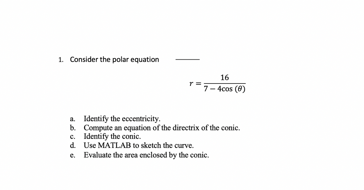 1. Consider the polar equation
r =
c. Identify the conic.
d.
e.
7
a. Identify the eccentricity.
b.
Compute an equation of the directrix of the conic.
16
4cos (0)
Use MATLAB to sketch the curve.
Evaluate the area enclosed by the conic.