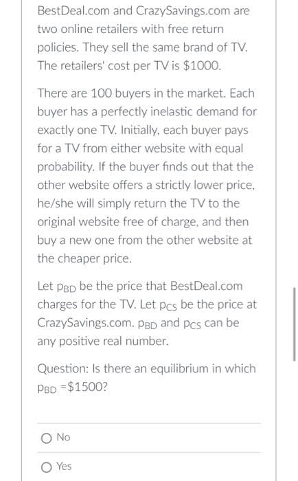 BestDeal.com and CrazySavings.com are
two online retailers with free return
policies. They sell the same brand of TV.
The retailers' cost per TV is $1000.
There are 100 buyers in the market. Each
buyer has a perfectly inelastic demand for
exactly one TV. Initially, each buyer pays
for a TV from either website with equal
probability. If the buyer finds out that the
other website offers a strictly lower price,
he/she will simply return the TV to the
original website free of charge, and then
buy a new one from the other website at
the cheaper price.
Let PBD be the price that BestDeal.com
charges for the TV. Let pcs be the price at
CrazySavings.com. PBD and pcs can be
any positive real number.
Question: Is there an equilibrium in which
PBD = $1500?
O No
O Yes