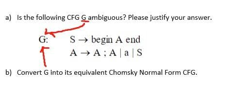 a) Is the following CFG G ambiguous? Please justify your answer.
S→ begin A end
AA; A|a| S
G:
T
b) Convert G into its equivalent Chomsky Normal Form CFG.