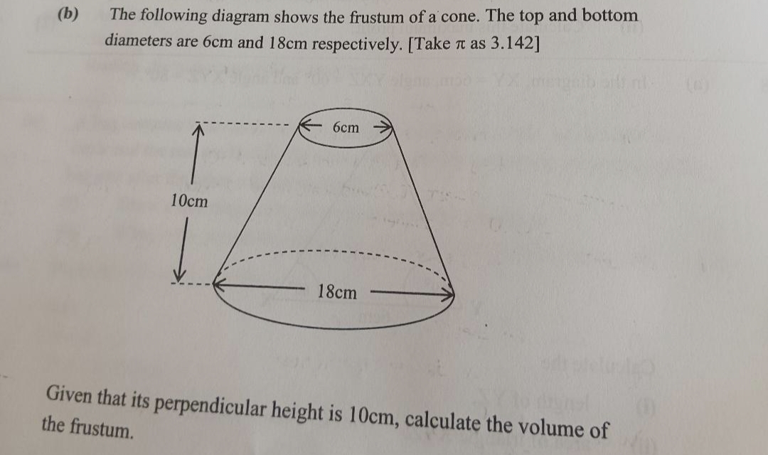 (b)
The following diagram shows the frustum of a cone. The top and bottom
diameters are 6cm and 18cm respectively. [Take it as 3.142]
10cm
6cm
18cm
Given that its perpendicular height is 10cm, calculate the volume of
the frustum.