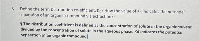 3. Define the term Distribution co-efficient, Ko? How the value of Ko indicates the potential
separation of an organic compound via extraction?
§ The distribution coefficient is defined as the concentration of solute in the organic solvent
divided by the concentration of solute in the aqueous phase. Kd indicates the potential
separation of an organic compound |