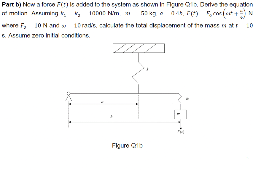 Part b) Now a force F(t) is added to the system as shown in Figure Q1b. Derive the equation
of motion. Assuming k₁ = k₂ = 10000 N/m, m = 50 kg, a = 0.4b, F(t) = F₁ cos (wt +) N
where Fo= 10 N and w = 10 rad/s, calculate the total displacement of the mass m at t = 10
s. Assume zero initial conditions.
a
b
Figure Q1b
k₁
m
F(t)
k₂