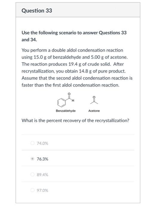 Question 33
Use the following scenario to answer Questions 33
and 34.
You perform a double aldol condensation reaction
using 15.0 g of benzaldehyde and 5.00 g of acetone.
The reaction produces 19.4 g of crude solid. After
recrystallization, you obtain 14.8 g of pure product.
Assume that the second aldol condensation reaction is
faster than the first aldol condensation reaction.
74.0%
What is the percent recovery of the recrystallization?
76.3%
89.4%
Benzaldehyde
97.0%
Acetone