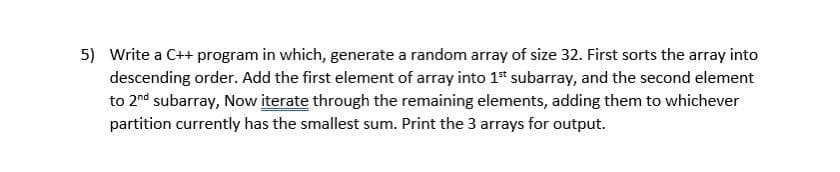 5) Write a C++ program in which, generate a random array of size 32. First sorts the array into
descending order. Add the first element of array into 1st subarray, and the second element
to 2nd subarray, Now iterate through the remaining elements, adding them to whichever
partition currently has the smallest sum. Print the 3 arrays for output.