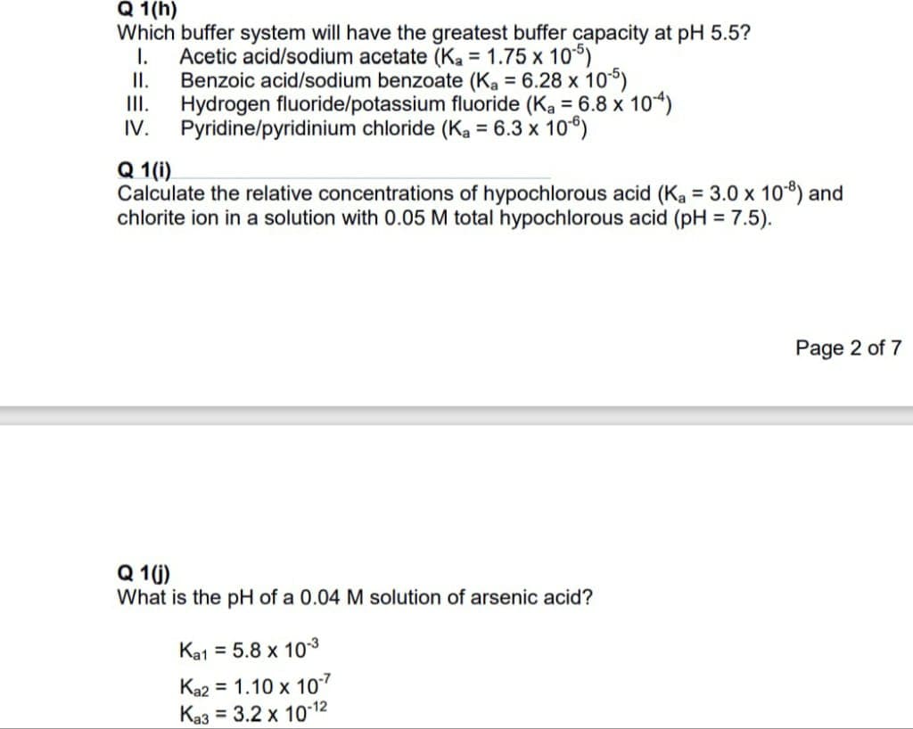 Q 1(h)
Which buffer system will have the greatest buffer capacity at pH 5.5?
Acetic acid/sodium acetate (Ka = 1.75 x 105)
I.
II.
Benzoic acid/sodium benzoate (Ka = 6.28 x 10-5)
III. Hydrogen fluoride/potassium fluoride (Ka = 6.8 x 104)
IV. Pyridine/pyridinium chloride (Ka = 6.3 x 10-6)
Q 1(i)
Calculate the relative concentrations of hypochlorous acid (Ka = 3.0 x 108) and
chlorite ion in a solution with 0.05 M total hypochlorous acid (pH = 7.5).
Q 1(j)
What is the pH of a 0.04 M solution of arsenic acid?
Ka1 = 5.8 x 10-3
Ka2 = 1.10 x 10-7
Ka3 = 3.2 x 10-12
Page 2 of 7