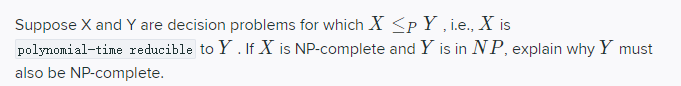 Suppose X and Y are decision problems for which X <pY , i.e., X is
polynomial-time reducible to Y . If X is NP-complete and Y is in NP, explain why Y must
also be NP-complete.
