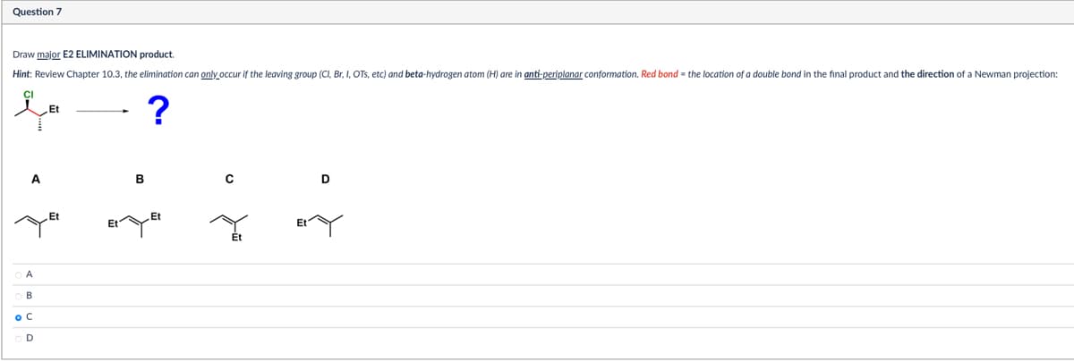 Question 7
Draw major E2 ELIMINATION product.
Hint: Review Chapter 10.3, the elimination can only occur if the leaving group (Cl, Br, I, OTS, etc) and beta-hydrogen atom (H) are in anti-periplanar conformation. Red bond = the location of a double bond in the final product and the direction of a Newman projection:
CI
Et
?
B
ос
OD
Et
Et
Et
Et
Et