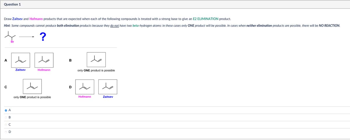 Question 1
Draw Zaitsev and Hofmann products that are expected when each of the following compounds is treated with a strong base to give an E2 ELIMINATION product.
Hint: Some compounds cannot produce both elimination products because they do not have two beta-hydrogen atoms: in these cases only ONE product will be possible. In cases when neither elimination products are possible, there will be NO REACTION.
?
A
A
B
ОС
D
حد
Zaitsev
Hofmann
B
only ONE product is possible
only ONE product is possible
Hofmann
Zaitsev