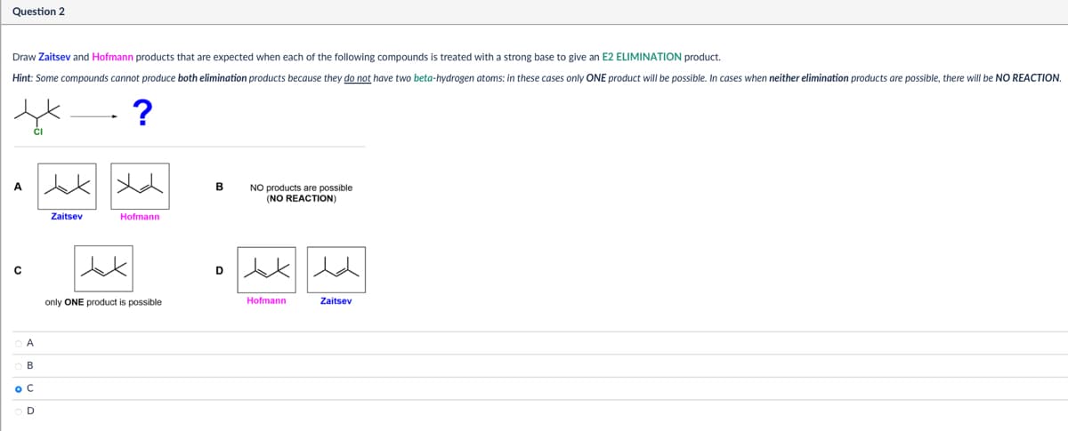 Question 2
Draw Zaitsev and Hofmann products that are expected when each of the following compounds is treated with a strong base to give an E2 ELIMINATION product.
Hint: Some compounds cannot produce both elimination products because they do not have two beta-hydrogen atoms: in these cases only ONE product will be possible. In cases when neither elimination products are possible, there will be NO REACTION.
OA
OB
ос
OD
Zaitsev
Jak
?
人
B
NO products are possible
(NO REACTION)
Hofmann
only ONE product is possible
Hofmann
Zaitsev