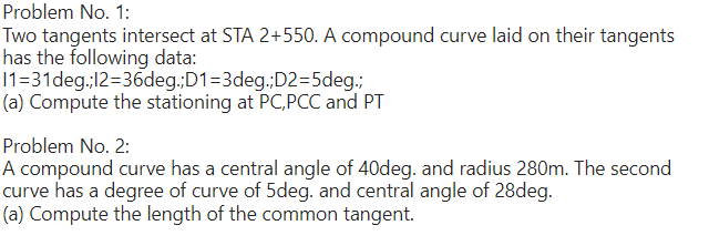 Problem No. 1:
Two tangents intersect at STA 2+550. A compound curve laid on their tangents
has the following data:
11=31deg.;12=36deg.;D1=3deg.;D2=5deg.;
(a) Compute the stationing at PC, PCC and PT
Problem No. 2:
A compound curve has a central angle of 40deg. and radius 280m. The second
curve has a degree of curve of 5deg. and central angle of 28deg.
(a) Compute the length of the common tangent.