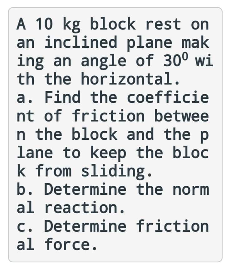 A 10 kg block rest on
an inclined plane mak
ing an angle of 30° wi
th the horizontal.
a. Find the coefficie
nt of friction betwee
n the block and the p
lane to keep the bloc
k from sliding.
b. Determine the norm
al reaction.
c. Determine friction
al force.
