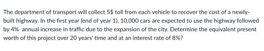 The department of transport will collect 5$ toll from each vehicle to recover the cost of a newly-
built highway. In the first year (end of year 1), 10,000 cars are expected to use the highway followed
by 4% annual increase in traffic due to the expansion of the city. Determine the equivalent present
worth of this project over 20 years' time and at an interest rate of 8%?