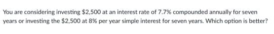 You are considering investing $2,500 at an interest rate of 7.7% compounded annually for seven
years or investing the $2,500 at 8% per year simple interest for seven years. Which option is better?