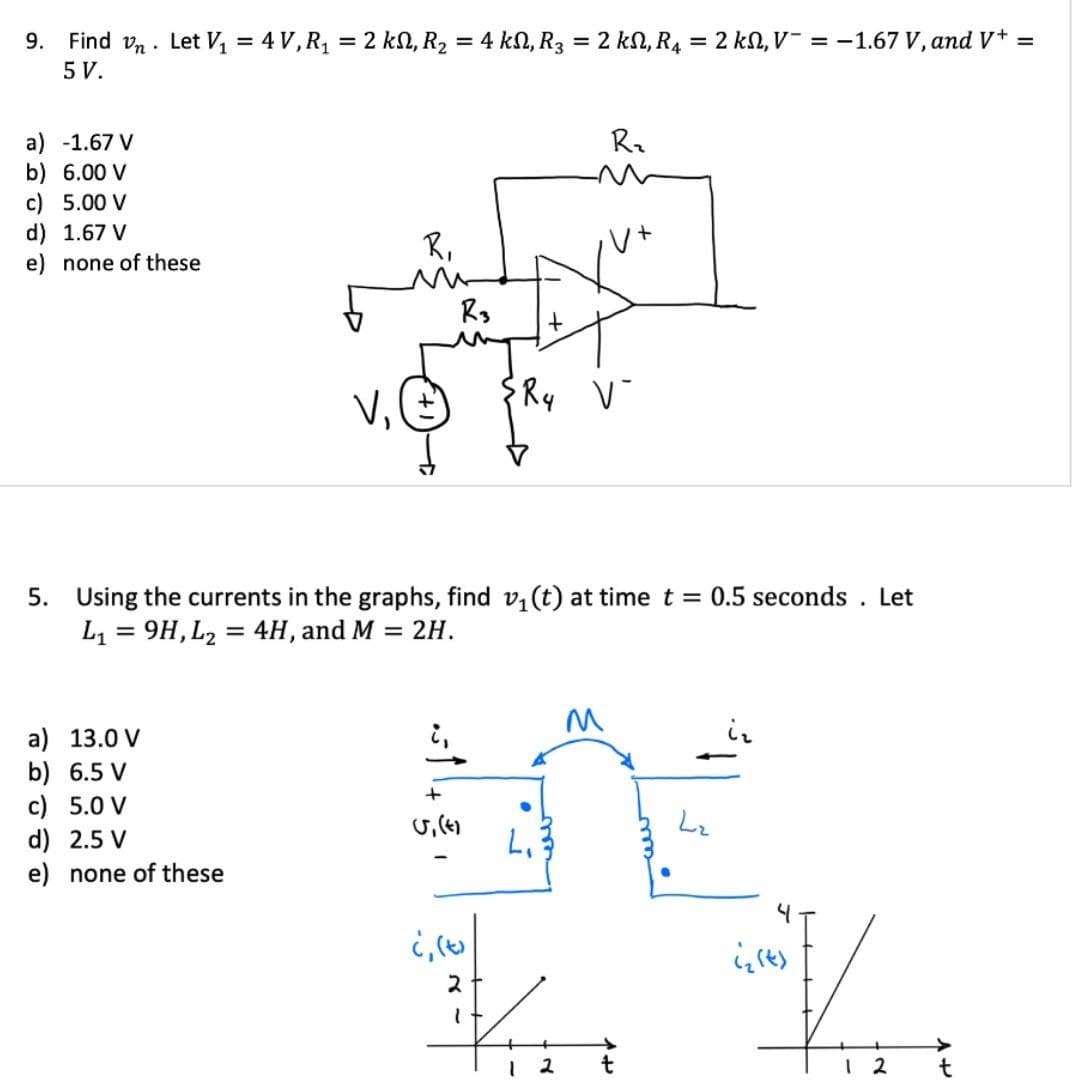 9. Find vn. Let V₁ = 4V, R₁ = 2k, R₂ = 4 kN, R3 = 2 kN, R₁ = 2 kN, V¯ = -1.67 V, and V+ =
5 V.
a) -1.67 V
b) 6.00 V
c) 5.00 V
d) 1.67 V
e) none of these
R₁
V₁
R3
R₂
+
R4
V-
5. Using the currents in the graphs, find v₁ (t) at time t = 0.5 seconds. Let
L₁ =9H,L24H, and M = 2H.
a) 13.0 V
b) 6.5 V
c) 5.0 V
d) 2.5 V
e) none of these
+
(7)55)
L₁
¿, (t)
2
M
12
t
Lz
ists
1 2
t