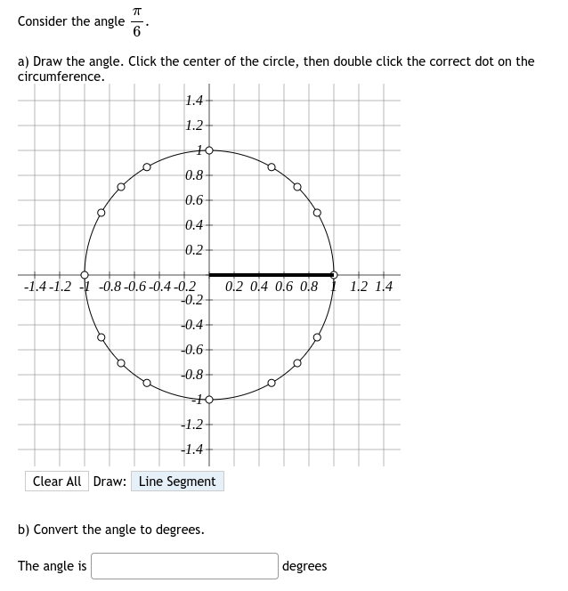 Consider the angle
a) Draw the angle. Click the center of the circle, then double click the correct dot on the
circumference.
O
ㅠ
6
o
1.4
1.2
10-
0.8
0.6-
0.4
0.2
-1.4-1.2-1 -0.8 -0.6-0.4-0.2
-0.2
-0.4
-0.6-
-0.8
--10-
-1.2
-1.4-
Clear All Draw: Line Segment
b) Convert the angle to degrees.
The angle is
0.2 0.4 0.6 0.8 1.2 1.4
degrees