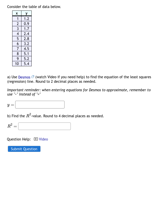 Consider the table of data below.
x
y
1.2
0.9
1.7
2.4
2.8
3.2
4.5
5.1
9
5.2
10 5.4
1
2
Y
3
=
4
a) Use Desmos (watch Video if you need help) to find the equation of the least squares
(regression) line. Round to 2 decimal places as needed.
5
6
7
8
Important reminder: when entering equations for Desmos to approximate, remember to
use "-" instead of "="
b) Find the R²-value. Round to 4 decimal places as needed.
R² =
=
Question Help: Video
Submit Question