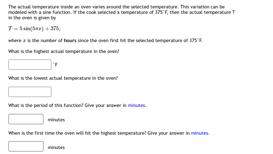 The actual temperature inside an oven varies around the selected temperature. This variation can be
modeled with a sine function. If the cook selected a temperature of 375°F, then the actual temperature T
in the oven is given by
T = 5 sin(57x) + 375,
where it is the number of hours since the oven first hit the selected temperature of 375°F.
What is the highest actual temperature in the oven?
'F
What is the lowest actual temperature in the oven?
What is the period of this function? Give your answer in minutes.
minutes
When is the first time the oven will hit the highest temperature? Give your answer in minutes.
minutes