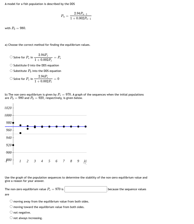 A model for a fish population is described by the DDS
with Po = 980.
a) Choose the correct method for finding the equilibrium values.
Solve for Pin
O Substitute 0 into the DDS equation
O Substitute Po into the DDS equation
O Solve for Pein
1020-
1000
980
960
2.94P,
1+0.002 P
940
920
b) The non-zero equilibrium is given by P = 970. A graph of the sequences when the initial populations
are P₁ = 980 and Po= 920, respectively, is given below.
900
.880
2.94P₂
1+0.002 Pe
P₁ =
= Pe
= 0
2.94P-1
1+0.002P-1
1 2 3 4 5 6 7 8 8 9 1
not negative.
O not always increasing.
Use the graph of the population sequences to determine the stability of the non-zero equilibrium value and
give a reason for your answer.
The non-zero equilibrium value P₂ = 970 is
are
moving away from the equilibrium value from both sides.
O moving toward the equilibrium value from both sides.
because the sequence values