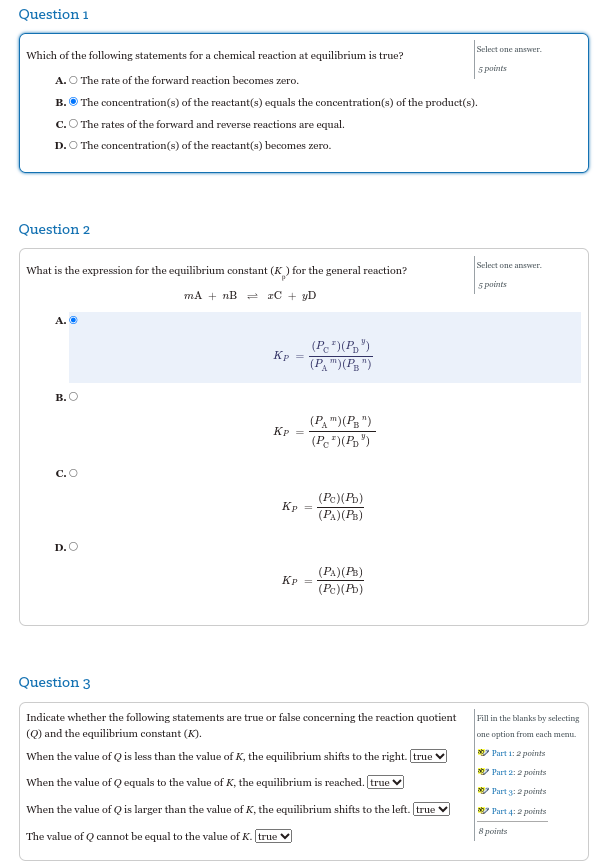 Question 1
Which of the following statements for a chemical reaction at equilibrium is true?
A. O The rate of the forward reaction becomes zero.
B. The concentration(s) of the reactant(s) equals the concentration(s) of the product(s).
C. The rates of the forward and reverse reactions are equal.
D. O The concentration(s) of the reactant(s) becomes zero.
Question 2
What is the expression for the equilibrium constant (K) for the general reaction?
mA + nB = xC + yD
A.
B.O
C.O
D. O
Kp
Kp
Kp
Kp
(Pc)(PD")
(PA") (PB")
(PA") (PB")
(Pc)(PD")
(Pc)(Pb)
(PA) (PB)
(PA)(PB)
(Pc)(Pb)
Select one answer.
5 points
Question 3
Indicate whether the following statements are true or false concerning the reaction quotient
(Q) and the equilibrium constant (K).
When the value of Q is less than the value of K, the equilibrium shifts to the right. [true
When the value of Q equals to the value of K, the equilibrium is reached. true
When the value of Q is larger than the value of K, the equilibrium shifts to the left. [true
The value of Q cannot be equal to the value of K. [true
Select one answer.
5 points
Fill in the blanks by selecting
one option from each menu.
Part 1:2 points
Part 2:2 points
Part 3:2 points
*Part 4:2 points
8 points