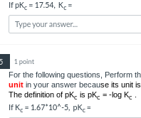 If pK = 17.54, K₂ =
Type your answer...
5 1 point
is
For the following questions, Perform th
unit in your answer because its unit
The definition of pk is pk = -log K.
If K = 1.67*10^-5, pKc=