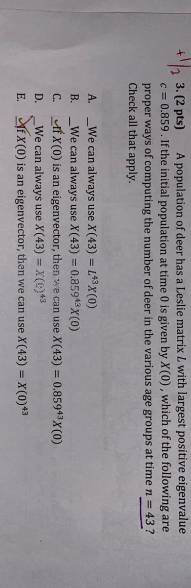 3. (2 pts)
A population of deer has a Leslie matrix L with largest positive eigenvalue
c = 0.859. If the initial population at time 0 is given by X(0), which of the following are
proper ways of computing the number of deer in the various age groups at time n = 43 ?
Check all that apply.
A.
We can always use X(43) = L43X(0)
B.
We can always use X(43) = 0.85943X(0)
C. If X(0) is an eigenvector, then we can use X(43) = 0.85943X(0)
D. We can always use X(43) = X(0) 43
E. ☑If X(0) is an eigenvector, then we can use X(43) = X(0)43