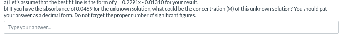 a) Let's assume that the best fit line is the form of y = 0.2291x-0.01310 for your result.
b) If you have the absorbance of 0.0469 for the unknown solution, what could be the concentration (M) of this unknown solution? You should put
your answer as a decimal form. Do not forget the proper number of significant figures.
Type your answer...