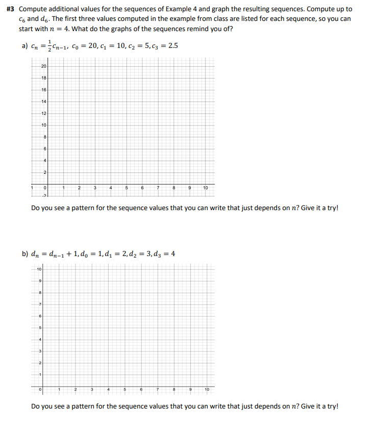 #3 Compute additional values for the sequences of Example 4 and graph the resulting sequences. Compute up to
C6 and do. The first three values computed in the example from class are listed for each sequence, so you can
start with n = 4. What do the graphs of the sequences remind you of?
a) Cn Cn-1, Co = 20, C₁ = 10, C₂ = 5, c3 = 2.5
=
1
20
18
16
H
14
12
10
10
9
8
5
8
-6
7
3
-4
0
2
0
1
2
b) dn = dn-1 + 1, do = 1,d₁ = 2, d₂ = 3, d3 = 4
3
Do you see a pattern for the sequence values that you can write that just depends on n? Give it a try!
4
5
6
5
7
6
8
7
9
10
10
Do you see a pattern for the sequence values that you can write that just depends on n? Give it a try!