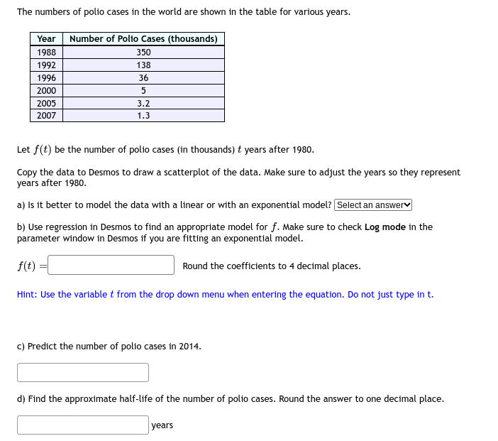 The numbers of polio cases in the world are shown in the table for various years.
Year Number of Polio Cases (thousands)
1988
1992
1996
2000
2005
2007
350
138
36
5
3.2
1.3
Let f(t) be the number of polio cases (in thousands) t years after 1980.
Copy the data to Desmos to draw a scatterplot of the data. Make sure to adjust the years so they represent
years after 1980.
a) Is it better to model the data with a linear or with an exponential model? [Select an answer
b) Use regression in Desmos to find an appropriate model for f. Make sure to check Log mode in the
parameter window in Desmos if you are fitting an exponential model.
f(t)
Round the coefficients to 4 decimal places.
Hint: Use the variable t from the drop down menu when entering the equation. Do not just type in t.
c) Predict the number of polio cases in 2014.
d) Find the approximate half-life of the number of polio cases. Round the answer to one decimal place.
years