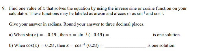 9. Find one value of x that solves the equation by using the inverse sine or cosine function on your
calculator. These functions may be labeled as arcsin and arccos or as sin-¹ and cos-¹.
Give your answer in radians. Round your answer to three decimal places.
a) When sin(x) = -0.49, then x = sin-¹ (-0.49) =
-1
b) When cos(x) = 0.28, then x = cos -¹ (0.28) =
is one solution.
is one solution.