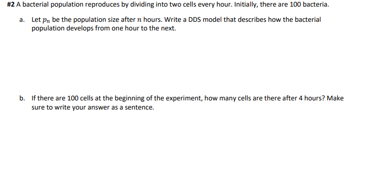 #2 A bacterial population reproduces by dividing into two cells every hour. Initially, there are 100 bacteria.
a. Let pn be the population size after n hours. Write a DDS model that describes how the bacterial
population develops from one hour to the next.
b. If there are 100 cells at the beginning of the experiment, how many cells are there after 4 hours? Make
sure to write your answer as a sentence.