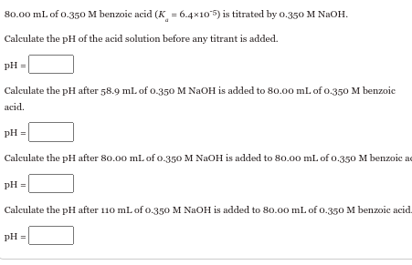 80.00 mL of 0.350 M benzoic acid (K = 6.4×105) is titrated by 0.350 M NaOH.
Calculate the pH of the acid solution before any titrant is added.
PH
Calculate the pH after 58.9 mL of 0.350 M NaOH is added to 80.00 mL of 0.350 M benzoic
acid.
pH =
Calculate the pH after 80.00 mL of 0.350 M NaOH is added to 80.00 mL of 0.350 M benzoic ad
pH =
Calculate the pH after 110 mL of 0.350 M NaOH is added to 80.00 mL of 0.350 M benzoic acid.
pH=