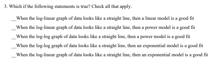 3. Which if the following statements is true? Check all that apply.
When the log-linear graph of data looks like a straight line, then a linear model is a good fit
When the log-linear graph of data looks like a straight line, then a power model is a good fit
When the log-log graph of data looks like a straight line, then a power model is a good fit
When the log-log graph of data looks like a straight line, then an exponential model is a good fit
When the log-linear graph of data looks like a straight line, then an exponential model is a good fit