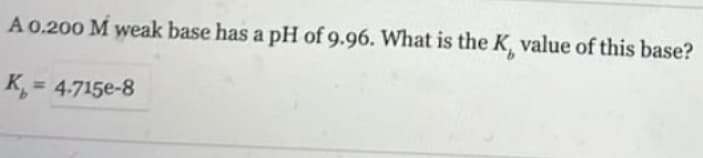 A 0.200 M weak base has a pH of 9.96. What is the K, value of this base?
K = 4.715e-8