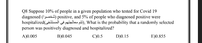 Q8 Suppose 10% of people in a given population who tested for Covid 19
diagnosed (!guai) positive, and 5% of people who diagnosed positive were
hospitalized(iall oa peales pã), What is the probability that a randomly selected
person was positively diagnosed and hospitalized?
A)0.005
B)0.045
C)0.5
D)0.15
E)0.855
