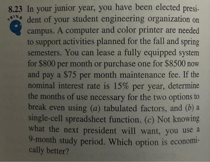 8.23 In your junior year, you have been elected presi-
*5¹** dent of your student engineering organization on
campus. A computer and color printer are needed
to support activities planned for the fall and spring
semesters. You can lease a fully equipped system
for $800 per month or purchase one for $8500 now
and pay a $75 per month maintenance fee. If the
nominal interest rate is 15% per year, determine
the months of use necessary for the two options to
break even using (a) tabulated factors, and (b) a
single-cell spreadsheet function. (c) Not knowing
what the next president will want, you use a
9-month study period. Which option is economi-
cally better?