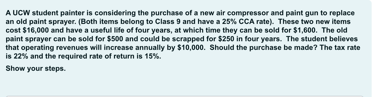 A UCW student painter is considering the purchase of a new air compressor and paint gun to replace
an old paint sprayer. (Both items belong to Class 9 and have a 25% CCA rate). These two new items
cost $16,000 and have a useful life of four years, at which time they can be sold for $1,600. The old
paint sprayer can be sold for $500 and could be scrapped for $250 in four years. The student believes
that operating revenues will increase annually by $10,000. Should the purchase be made? The tax rate
is 22% and the required rate of return is 15%.
Show your steps.