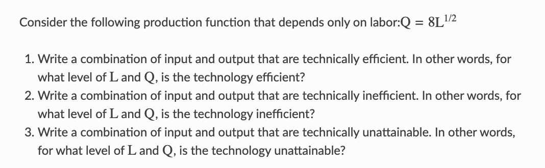 Consider the following production function that depends only on labor:Q = 8L¹/2
1. Write a combination of input and output that are technically efficient. In other words, for
what level of L and Q, is the technology efficient?
2. Write a combination of input and output that are technically inefficient. In other words, for
what level of L and Q, is the technology inefficient?
3. Write a combination of input and output that are technically unattainable. In other words,
for what level of L and Q, is the technology unattainable?