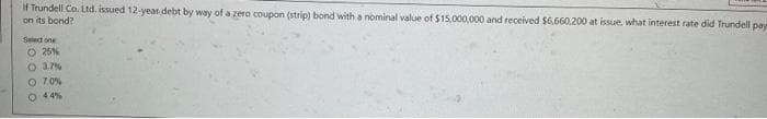 If Trundell Co. Ltd. issued 12-year debt by way of a zero coupon (strip) bond with a nominal value of $15,000,000 and received $6,660,200 at issue, what interest rate did Trundell paye
on its bond?
Select one
O 25%
O 3.7%
O 7.0%
O 44%