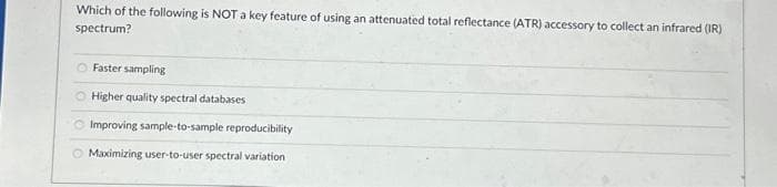 Which of the following is NOT a key feature of using an attenuated total reflectance (ATR) accessory to collect an infrared (IR)
spectrum?
O Faster sampling
O Higher quality spectral databases
Improving sample-to-sample reproducibility
Maximizing user-to-user spectral variation