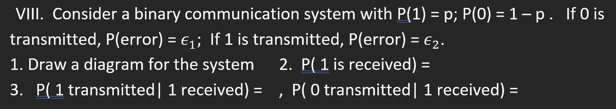 VIII. Consider a binary communication system with P(1) = p; P(O) = 1 - p. If 0 is
transmitted, P(error) = €₁; If 1 is transmitted, P(error) = €₂.
1. Draw a diagram for the system
2. P(1 is received) =
3. P(1 transmitted | 1 received) =
}
P( 0 transmitted| 1 received) =