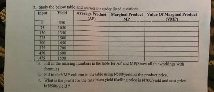 2. Study the below table and answer the under listed questions
Input
Yield
0
75 350 35 300 175 50 175
225
a
350
1050
1350
1500
1650
1700
1600
1500
Average Product Marginal Product Value Of Marginal Product
(AP)
MP
(VMP)
Fill in the missing numbers in the table for AP and MP(Show all thorkings with
formula)
b. Fill in the VMP column in the table using N500/yield as the product price.
c. What is the profit for the maximum yield ifselling price is N700/yield and cost price
is N500/yield ?