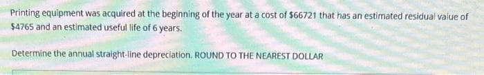 Printing equipment was acquired at the beginning of the year at a cost of $66721 that has an estimated residual value of
$4765 and an estimated useful life of 6 years.
Determine the annual straight-line depreciation. ROUND TO THE NEAREST DOLLAR