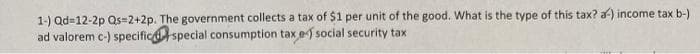 1-) Qd=12-2p Qs=2+2p. The government collects a tax of $1 per unit of the good. What is the type of this tax? a) income tax b-)
ad valorem c-) specific special consumption tax e) social security tax