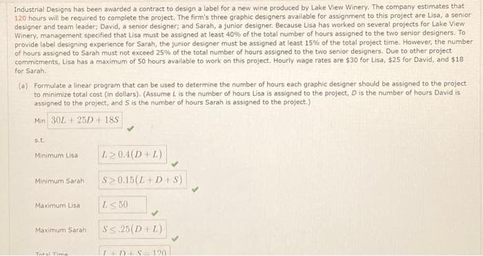 Industrial Designs has been awarded a contract to design a label for a new wine produced by Lake View Winery. The company estimates that
120 hours will be required to complete the project. The firm's three graphic designers available for assignment to this project are Lisa, a senior
designer and team leader; David, a senior designer; and Sarah, a junior designer. Because Lisa has worked on several projects for Lake View
Winery, management specified that Lisa must be assigned at least 40% of the total number of hours assigned to the two senior designers. To
provide label designing experience for Sarah, the junior designer must be assigned at least 15% of the total project time. However, the number:
of hours assigned to Sarah must not exceed 25% of the total number of hours assigned to the two senior designers. Due to other project
commitments, Lisa has a maximum of 50 hours available to work on this project. Hourly wage rates are $30 for Lisa, $25 for David, and $18
for Sarah.
(a) Formulate a linear program that can be used to determine the number of hours each graphic designer should be assigned to the project
to minimize total cost (in dollars). (Assume L is the number of hours Lisa is assigned to the project, D is the number of hours David is
assigned to the project, and S is the number of hours Sarah is assigned to the project.)
Min 30L + 25D + 185
S.L.
Minimum Lisa
Minimum Sarah
Maximum Lisa
Maximum Sarah
Taral Time
L≥0.4(D+L)
$20.15(L+D+S)
L≤ 50
S≤ 25 (D+ L)
I+D+S 120