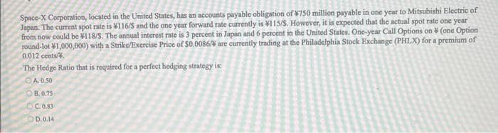 Space-X Corporation, located in the United States, has an accounts payable obligation of $750 million payable in one year to Mitsubishi Electric of
Japan. The current spot rate is 116/S and the one year forward rate currently is ¥115/S. However, it is expected that the actual spot rate one year
from now could be 118/S. The annual interest rate is 3 percent in Japan and 6 percent in the United States. One-year Call Options on (one Option
round-lot 1,000,000) with a Strike/Exercise Price of $0.0086% are currently trading at the Philadelphia Stock Exchange (PHLX) for a premium of
0.012 cents/
The Hedge Ratio that is required for a perfect hedging strategy is:
A. 0.50
B. 0.75
OC 0.83
OD.0.14