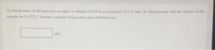 A certain mass of nitrogen gas occupies a volume of 9.59 L at a pressure of 5.31 atm. At what pressure will the volume of this
sample be 11.97 L? Assume constant temperature and ideal behavior.
atm
