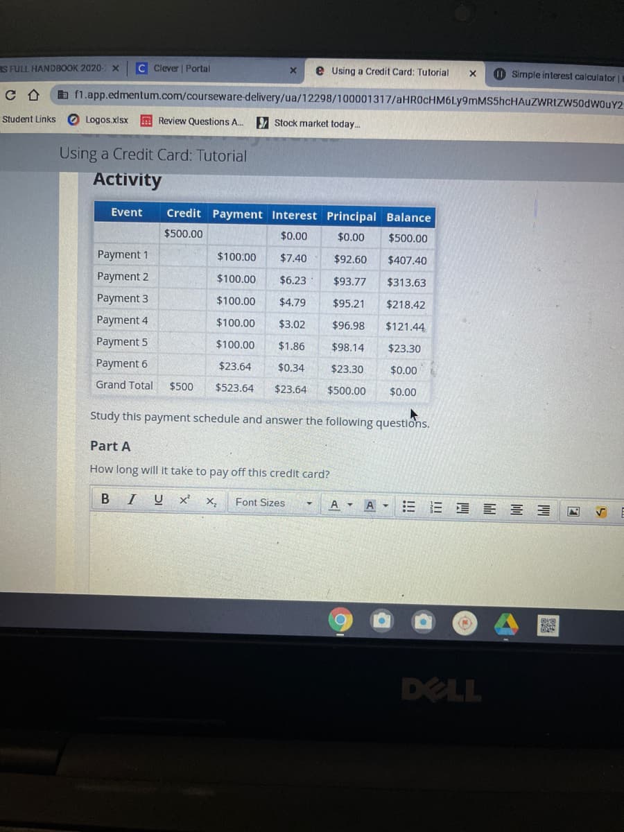 S FULL HANDBOOK 2020-X
C Clever | Portal
e Using a Credit Card: Tutorial
O Simple interest calculator||
C合
a f1.app.edmentum.com/courseware-delivery/ua/12298/100001317/aHR0cHM6Ly9mMS5hcHAUZWRIZW50dwouY2
Student Links
O Logos.xlsx A Review Questions A..
Stock market today.
Using a Credit Card: Tutorial
Activity
Event
Credit Payment Interest Principal Balance
$500.00
$0.00
$0.00
$500.00
Payment 1
$100.00
$7.40
$92.60
$407.40
Payment 2
$100.00
$6.23
$93.77
$313.63
Payment 3
$100.00
$4.79
$95.21
$218.42
Payment 4
$100.00
$3.02
$96.98
$121.44
Payment 5
$100.00
$1.86
$98.14
$23.30
Payment 6
$23.64
$0.34
$23.30
$0.00
Grand Total
$500
$523.64
$23.64
$500.00
$0.00
Study this payment schedule and answer the following questions.
Part A
How long will it take to pay off this credit card?
B IU
三E E 三 三
X,
Font Sizes
A -
DELL
