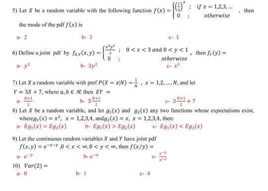 5) Let X be a random variable with the following function f(x) =
: if x = 1,2,3, .
then
otherwise
the mode of the pdf f(x) is
e- 1
: 0<x<3 and 0<y<1¸ then fr0) =
a- 2
b- 3
6) Define a joint pdf by fx.r(x,y) =
otherwise
a- y?
b- 3y2
7) Let X a random variable with pmf P(X = xN) =. x = 1,2, . N, and let
Y = 3X +7, where a, be then EY =
%3D
N+1
a-
3 +7
b- 3
N+1
8) Let X be a random variable, and let g,(x) and g2(x) any two functions whose expectations exist,
whereg, (x) = x2, x = 1,2,3,4, undg,(x) = x, x = 1,2,3,4, then:
a- Eg, (x) = Eg,(x)
b- Eg,(x) > Eg,(x)
e- Eg,(x) < Eg,(x)
9) Let the continuous random variables X and Y have joint pdf
f(x, y) = e-y ,0 <x< co, 0 < y < o, then f(x/y) =
b-e
a- ey
10) Var(2) =
a- 0
b-1
e-4
